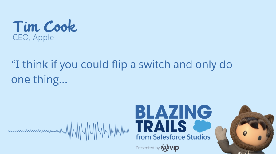 Quote from Tim Cook's Blazing Trails episode. He says, "I think if you could flip a switch and only do one thing..."