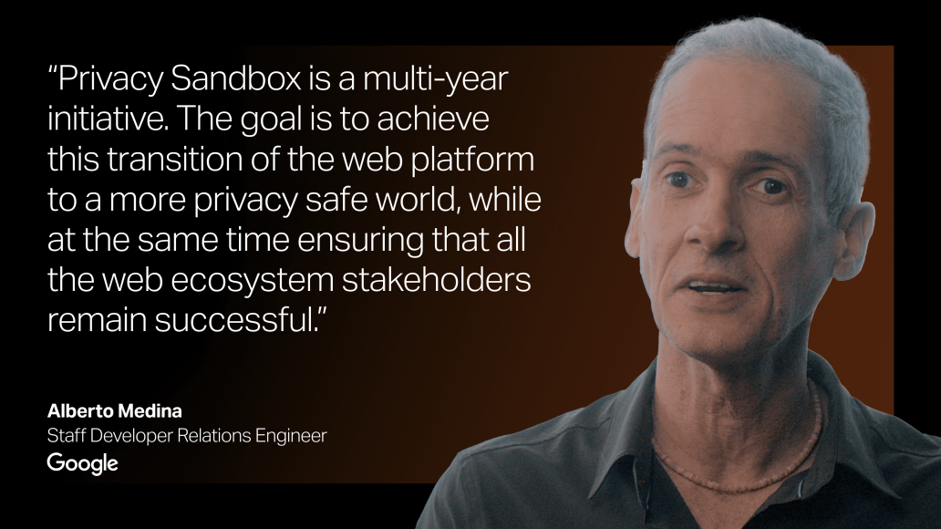 "Privacy Sandbox is a multi-year initiative. The goal is to achieve this transition of the web platform to a more privacy safe world, while at the same time ensuring that all the web ecosystem stakeholders remain successful." Quote by Alberto Medina, Staff Developer Relations Engineer at Google.